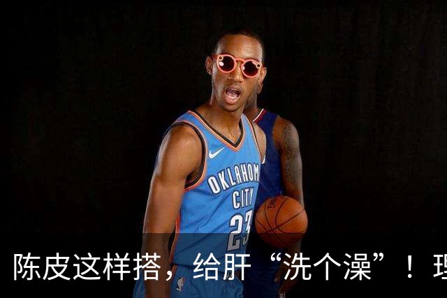 陈皮这样搭,给肝“洗个澡”!理气健脾、降脂化痰,肝病也得求饶